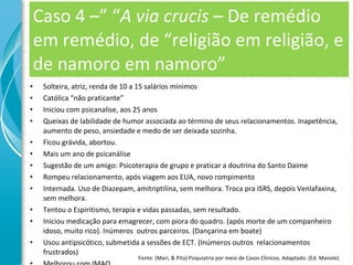 Caso 4 –” “ A via crucis  – De remédio em remédio, de “religião em religião, e de namoro em namoro” Solteira, atriz, renda de 10 a 15 salários mínimos Católica “não praticante” Iniciou com psicanalise, aos 25 anos Queixas de labilidade de humor associada ao término de seus relacionamentos. Inapetência, aumento de peso, ansiedade e medo de ser deixada sozinha. Ficou grávida, abortou. Mais um ano de psicanálise Sugestão de um amigo: Psicoterapia de grupo e praticar a doutrina do Santo Daime Rompeu relacionamento, após viagem aos EUA, novo rompimento Internada. Uso de Diazepam, amitriptilina, sem melhora. Troca pra ISRS, depois Venlafaxina, sem melhora. Tentou o Espiritismo, terapia e vidas passadas, sem resultado. Iniciou medicação para emagrecer, com piora do quadro. (após morte de um companheiro idoso, muito rico). Inúmeros  outros parceiros. (Dançarina em boate) Usou antipsicótico, submetida a sessões de ECT. (Inúmeros outros  relacionamentos frustrados) Melhorou com IMAO. Fonte: (Mari, & Pita) Psiquiatria por meio de Casos Clínicos. Adaptado. (Ed. Manole) 