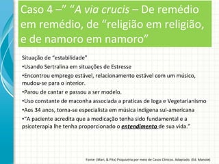 Situação de “estabilidade” Usando Sertralina em situações de Estresse Encontrou emprego estável, relacionamento estável com um músico, mudou-se para o interior. Parou de cantar e passou a ser modelo. Uso constante de maconha associada a praticas de Ioga e Vegetarianismo Aos 34 anos, torna-se especialista em música indígena sul-americana “ A paciente acredita que a medicação tenha sido fundamental e a psicoterapia lhe tenha proporcionado o  entendimento  de sua vida.” Caso 4 –” “ A via crucis  – De remédio em remédio, de “religião em religião, e de namoro em namoro” Fonte: (Mari, & Pita) Psiquiatria por meio de Casos Clínicos. Adaptado. (Ed. Manole) 