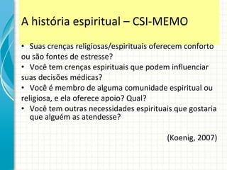 A história espiritual  –  CSI-MEMO Suas crenças religiosas/espirituais oferecem conforto ou são fontes de estresse? Você tem crenças espirituais que podem influenciar suas decisões médicas? Você é membro de alguma comunidade espiritual ou religiosa, e ela oferece apoio? Qual? Você tem outras necessidades espirituais que gostaria que alguém as atendesse? (Koenig, 2007) 