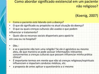 Como abordar significado existencial em um paciente não religioso? (Koenig, 2007) Como o paciente está lidando com a doença? O que dá significado ou propósito na atual situação da doença? O que ou quais crenças culturais são usadas e que podem influenciar o tratamento? Quais são os recursos sociais disponíveis para apoiá-lo em casa ou no hospital? Obs.:  e se o paciente não tem uma religião? Se ele é agnóstico ou mesmo ateu, de que maneira se pode acessar informações relevantes concernentes a crenças culturais que possam influenciar minha prática clínica?  É importante termos em mente que não só crenças religiosas/espirituais influenciam e impactam condutas médicas, etc. a proposta de antes aplicar o questionário a si mesmo 