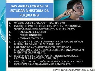 DAS VARIAS FORMAS DE ESTUDAR A HISTORIA DA PSIQUIATRIA ORIGENS DA ESPECIALIDADE – FINAL  SEC. XVIII ESTUDOS DE PARES DE CONCEITOS OPOSTOS EM PERMEIO ÀS QUESTÕES RELATIVAS AO PROBLEMA “MENTE-CÉREBRO” - ENDOGENO X EXOGENO - PSICOSE X NEUROSE - FORMA X CONTEUDO ETIMOLOGIA HISTORICA E COMPARATIVA (ESTUDO DE TERMOS EQUIVALENTES EM DIFERENTES CULTURAS) PALEONTOLOGIA COMPORTAMENTAL (ESTUDO DOS COMPORTAMENTOS E ALTERAÇÕES CEREBRAIS ENVOLVIDAS EM DIFERENTES CULTURAS), ETC. HISTORIA DAS DISCIPLINAS (POR EX. PSICOFARMACOLOGIA, PSICOTERAPIAS, PSICOPATOLOGIA, ETC.) EVOLUÇÃO DAS INSTITUIÇÕES (SEM ANTOLOGIA OU BIOGRAFIA ESPECÍFICA) E SUA RELAÇÃO COM OS HOMENS, ETC. FONTE: CLÍNICA PSIQUIÁTRIA VOL. 1.  (USP) 