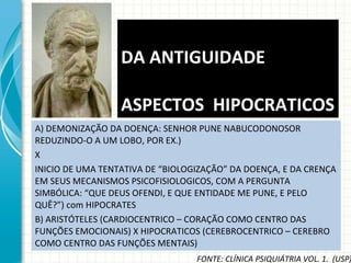 A) DEMONIZAÇÃO DA DOENÇA: SENHOR PUNE NABUCODONOSOR REDUZINDO-O A UM LOBO, POR EX.) X INICIO DE UMA TENTATIVA DE “BIOLOGIZAÇÃO” DA DOENÇA, E DA CRENÇA EM SEUS MECANISMOS PSICOFISIOLOGICOS, COM A PERGUNTA SIMBÓLICA: “QUE DEUS OFENDI, E QUE ENTIDADE ME PUNE, E PELO QUÊ?”) com HIPOCRATES B) ARISTÓTELES (CARDIOCENTRICO – CORAÇÃO COMO CENTRO DAS FUNÇÕES EMOCIONAIS) X HIPOCRATICOS (CEREBROCENTRICO – CEREBRO COMO CENTRO DAS FUNÇÕES MENTAIS) DA ANTIGUIDADE   ASPECTOS  HIPOCRATICOS FONTE: CLÍNICA PSIQUIÁTRIA VOL. 1.  (USP) 