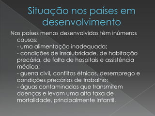 Nos países menos desenvolvidos têm inúmeras
causas:
- uma alimentação inadequada;
- condições de insalubridade, de habitação
precária, de falta de hospitais e assistência
médica;
- guerra civil, conflitos étnicos, desemprego e
condições precárias de trabalho;
- águas contaminadas que transmitem
doenças e levam uma alta taxa de
mortalidade, principalmente infantil.
 