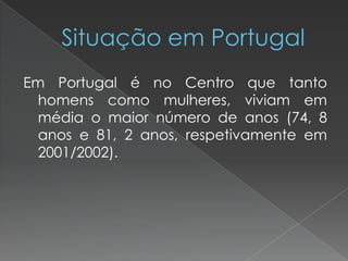 Em Portugal é no Centro que tanto
homens como mulheres, viviam em
média o maior número de anos (74, 8
anos e 81, 2 anos, respetivamente em
2001/2002).
 