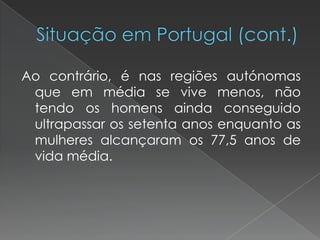 Ao contrário, é nas regiões autónomas
que em média se vive menos, não
tendo os homens ainda conseguido
ultrapassar os setenta anos enquanto as
mulheres alcançaram os 77,5 anos de
vida média.
 