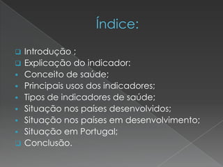  Introdução ;
 Explicação do indicador:
 Conceito de saúde;
 Principais usos dos indicadores;
 Tipos de indicadores de saúde;
 Situação nos países desenvolvidos;
 Situação nos países em desenvolvimento;
 Situação em Portugal;
 Conclusão.
 