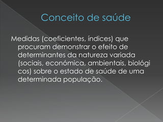 Medidas (coeficientes, índices) que
procuram demonstrar o efeito de
determinantes da natureza variada
(sociais, económica, ambientais, biológi
cos) sobre o estado de saúde de uma
determinada população.
 