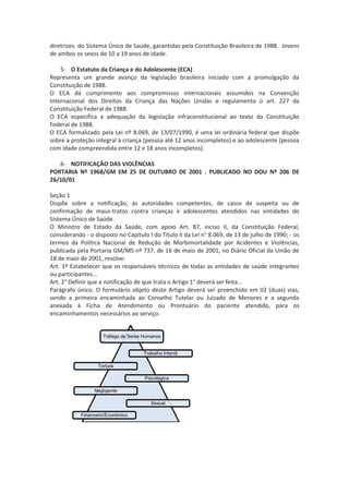 diretrizes do Sistema Único de Saúde, garantidas pela Constituição Brasileira de 1988. Jovens
de ambos os sexos de 10 a 19 anos de idade.

    5- O Estatuto da Criança e do Adolescente (ECA)
Representa um grande avanço da legislação brasileira iniciado com a promulgação da
Constituição de 1988.
O ECA dá cumprimento aos compromissos internacionais assumidos na Convenção
Internacional dos Direitos da Criança das Nações Unidas e regulamenta o art. 227 da
Constituição Federal de 1988.
O ECA especifica a adequação da legislação infraconstitucional ao texto da Constituição
Federal de 1988.
O ECA formalizado pela Lei nº 8.069, de 13/07/1990, é uma lei ordinária federal que dispõe
sobre a proteção integral à criança (pessoa até 12 anos incompletos) e ao adolescente (pessoa
com idade compreendida entre 12 e 18 anos incompletos).

   6- NOTIFICAÇÃO DAS VIOLÊNCIAS
PORTARIA Nº 1968/GM EM 25 DE OUTUBRO DE 2001 . PUBLICADO NO DOU Nº 206 DE
26/10/01

Seção 1
Dispõe sobre a notificação, às autoridades competentes, de casos de suspeita ou de
confirmação de maus-tratos contra crianças e adolescentes atendidos nas entidades do
Sistema Único de Saúde.
O Ministro de Estado da Saúde, com apoio Art. 87, inciso II, da Constituição Federal,
considerando - o disposto no Capítulo I do Título II da Lei n° 8.069, de 13 de julho de 1990; - os
termos da Política Nacional de Redução de Morbimortalidade por Acidentes e Violências,
publicada pela Portaria GM/MS nº 737, de 16 de maio de 2001, no Diário Oficial da União de
18 de maio de 2001, resolve:
Art. 1º Estabelecer que os responsáveis técnicos de todas as entidades de saúde integrantes
ou participantes...
Art. 2° Definir que a notificação de que trata o Artigo 1° deverá ser feita...
Parágrafo único. O formulário objeto deste Artigo deverá ser preenchido em 02 (duas) vias,
sendo a primeira encaminhada ao Conselho Tutelar ou Juizado de Menores e a segunda
anexada à Ficha de Atendimento ou Prontuário do paciente atendido, para os
encaminhamentos necessários ao serviço.


                     Tráfego de Seres Humanos


                                     Trabalho Infantil

                   Tortura

                                      Psicológica

                 Negligente

                                        Sexual

            Financeiro/Econômico
 