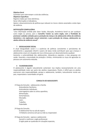 Objetivo Geral
Contribuir para interromper o ciclo das violências.
Objetivos Específicos
Registrar dados por meio eletrônico;
Gerar informações e indicadores;
Apoiar o desenvolvimento de políticas que reduzam os riscos e danos associados a estes tipos
de violência.

NOTIFICAÇÃO COMPULSÓRIA
“uma informação emitida pelo Setor Saúde, Educação, Assistência Social ou por qualquer
outro órgão ou pessoa, para o Conselho Tutelar ou outro órgão, com a finalidade de
promover cuidados voltados para a proteção da criança e do adolescente vítima de violência
doméstica e de exploração sexual comercial, e para proteção da criança, adolescente ou
adulto vítima de violência sexual”.


    7- DESIGUALDADE SOCIAL
A atual desigualdade social e a ausências de políticas consistentes e persistentes de
atendimento a população infantil e jovens de baixa renda contribuem para que crianças e
adolescentes vivam em situações de risco crônicas para um desenvolvimento saudável.
Aumenta a vulnerabilidade dos adolescentes, deixando-os expostos a mais pesquisas em
saúde. Havendo a necessidade de proteção e limites, minimizando os riscos de agressões às
pessoas com autonomia reduzida.


    8- VULNERABILIDADE
O adolescente é alguém naturalmente vulnerável. Isso implica necessariamente em uma
responsabilidade maior por parte dos adultos responsáveis. Porém, é difícil para os adultos
exercerem esta responsabilidade, porque o adolescente, também, naturalmente resiste aos
pais, responsáveis e autoridades em geral.


                               CONSULTA DO ADOLESCENTE

 1ª Etapa da Consulta – adolescente e família
       Antecedentes familiares;
       Antecedentes individuais;
       Interrogatório sobre os vários aparelhos;
       Alimentação;
       Sono/repouso;
       Educação;
       Lazer;
       Trabalho;
       Puberdade.

 2ª Etapa da Consulta
       O adolescente fica na sala de espera.
        O Hebiatra conversa com pai ou mãe ou responsável.

 3ª Etapa da Consulta – apenas o adolescente
       Garantir e reafirmar o sigilo profissional;
       O sigilo pode ser quebrado em situações especiais;
 