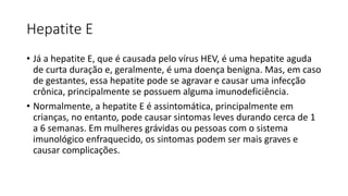 Hepatite E
• Já a hepatite E, que é causada pelo vírus HEV, é uma hepatite aguda
de curta duração e, geralmente, é uma doença benigna. Mas, em caso
de gestantes, essa hepatite pode se agravar e causar uma infecção
crônica, principalmente se possuem alguma imunodeficiência.
• Normalmente, a hepatite E é assintomática, principalmente em
crianças, no entanto, pode causar sintomas leves durando cerca de 1
a 6 semanas. Em mulheres grávidas ou pessoas com o sistema
imunológico enfraquecido, os sintomas podem ser mais graves e
causar complicações.
 