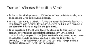 Transmissão das Hepatites Virais
• As hepatites virais possuem diferentes formas de transmissão, isso
depende do vírus que causa a doença.
• As hepatites A e E, a principal forma de transmissão é via fecal-oral.
Essa transmissão ocorre, devido aos hábitos de higiene e como é o
saneamento básico da região em que mora.
• Já as hepatites B, C e D têm diferentes formas de transmissão nos
quais são: ter relação sexual desprotegida com uma pessoa
contaminada, compartilhar objetos contaminados e cortantes, como
alicate, lâminas de barbear, agulhas e escovas de dentes, por
exemplo; transmissão vertical, em que passa de mãe pra filho e
também através de transfusão de sangue.
 