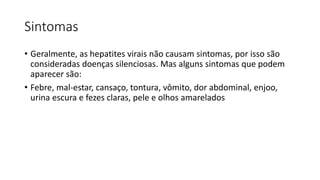 Sintomas
• Geralmente, as hepatites virais não causam sintomas, por isso são
consideradas doenças silenciosas. Mas alguns sintomas que podem
aparecer são:
• Febre, mal-estar, cansaço, tontura, vômito, dor abdominal, enjoo,
urina escura e fezes claras, pele e olhos amarelados
 
