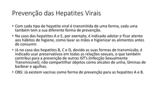 Prevenção das Hepatites Virais
• Com cada tipo de hepatite viral é transmitida de uma forma, cada uma
também tem a sua diferente forma de prevenção.
• No caso das hepatites A e E, por exemplo, é indicado adotar e ficar atento
aos hábitos de higiene, como lavar as mãos e higienizar os alimentos antes
de consumir.
• Já no caso das hepatites B, C e D, devido as suas formas de transmissão, é
indicado usar preservativos em todas as relações sexuais, o que também
contribui para a prevenção de outras IST’s (Infecção Sexualmente
Transmissível); não compartilhar objetos como alicates de unha, lâminas de
barbear e agulhas.
• OBS: Já existem vacinas como forma de prevenção para as hepatites A e B.
 