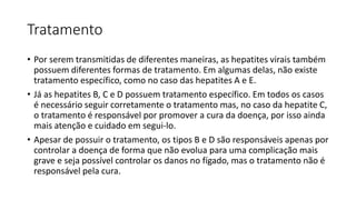 Tratamento
• Por serem transmitidas de diferentes maneiras, as hepatites virais também
possuem diferentes formas de tratamento. Em algumas delas, não existe
tratamento específico, como no caso das hepatites A e E.
• Já as hepatites B, C e D possuem tratamento específico. Em todos os casos
é necessário seguir corretamente o tratamento mas, no caso da hepatite C,
o tratamento é responsável por promover a cura da doença, por isso ainda
mais atenção e cuidado em segui-lo.
• Apesar de possuir o tratamento, os tipos B e D são responsáveis apenas por
controlar a doença de forma que não evolua para uma complicação mais
grave e seja possível controlar os danos no fígado, mas o tratamento não é
responsável pela cura.
 