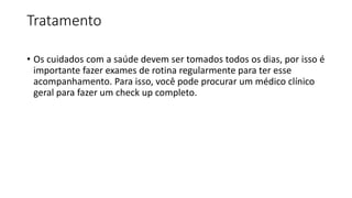 Tratamento
• Os cuidados com a saúde devem ser tomados todos os dias, por isso é
importante fazer exames de rotina regularmente para ter esse
acompanhamento. Para isso, você pode procurar um médico clínico
geral para fazer um check up completo.
 