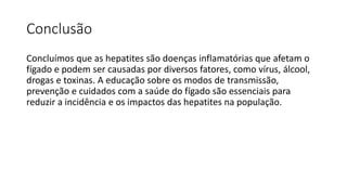 Conclusão
Concluímos que as hepatites são doenças inflamatórias que afetam o
fígado e podem ser causadas por diversos fatores, como vírus, álcool,
drogas e toxinas. A educação sobre os modos de transmissão,
prevenção e cuidados com a saúde do fígado são essenciais para
reduzir a incidência e os impactos das hepatites na população.
 