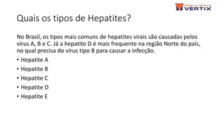 Quais os tipos de Hepatites?
No Brasil, os tipos mais comuns de hepatites virais são causadas pelos
vírus A, B e C. Já a hepatite D é mais frequente na região Norte do país,
no qual precisa do vírus tipo B para causar a infecção.
• Hepatite A
• Hepatite B
• Hepatite C
• Hepatite D
• Hepatite E
 