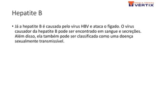 Hepatite B
• Já a hepatite B é causada pelo vírus HBV e ataca o fígado. O vírus
causador da hepatite B pode ser encontrado em sangue e secreções.
Além disso, ela também pode ser classificada como uma doença
sexualmente transmissível.
 