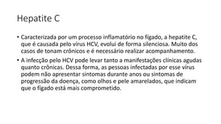 Hepatite C
• Caracterizada por um processo inflamatório no fígado, a hepatite C,
que é causada pelo vírus HCV, evolui de forma silenciosa. Muito dos
casos de tonam crônicos e é necessário realizar acompanhamento.
• A infecção pelo HCV pode levar tanto a manifestações clínicas agudas
quanto crônicas. Dessa forma, as pessoas infectadas por esse vírus
podem não apresentar sintomas durante anos ou sintomas de
progressão da doença, como olhos e pele amarelados, que indicam
que o fígado está mais comprometido.
 