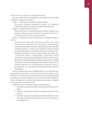 9
modo a eliminar ou reduzir os riscos identificados.
Para tanto, este módulo está dividido em três seções, nas quais serão
abordados os seguintes conteúdos:
Seção 1 – Conceitos e a evolução da saúde ambiental
Esta seção introdutória apresentará conceitos, as importantes
questões ambientais e a política de saúde ambiental do país.
Seção 2 – A relação saúde e ambiente
Esta seção busca a apresentação das principais relações entre
saúde e ambiente e alguns exemplos de situações de risco en-
contradas diariamente na realidade brasileira.
Seção 3 – Questões de saúde ambiental para a equipe de Saúde da
Família
Para muitos de vocês, esse é o primeiro momento com o tema
saúde ambiental. Esperamos, com esta seção, a apropriação dos
conceitos apresentados, o conhecimento das importantes questões
ambientais globais e o contato com a política de saúde ambiental
que está sendo desenvolvida no Brasil. Busca-se, sobretudo, a iden-
tificação de situações de riscos à saúde humana relacionadas com
o crescimento urbano, a industrialização, contaminação química
ambiental e a manipulação de substâncias nocivas à saúde humana.
Para tanto, serão desenvolvidas atividades relacionando a realidade
vivenciada no território de abrangência da Saúde da Família com os
conceitos descritos, com a identificação dos cenários de risco e,
principalmente, com a atuação do setor saúde frente aos problemas
identificados.
Para esta seção teremos duas atividades básicas, uma relacionada com
a apropriação dos conceitos e discussão com os demais colegas e outra
de busca de informações sobre a atual situação de estruturação das ações
de vigilância em saúde ambiental no seu município. Deverá também ser
feita a verificação da importância das ações propostas para a vigilância
junto às equipes de Saúde da Família.
Esperamos que ao final deste módulo você seja capaz de:
1. Conhecer as principais questões ambientais e sua relação com a
saúde.
2. Identificar os principais problemas de saúde ambiental do seu
território.
3. Identificar as possíveis soluções para esses problemas por meio
das ações da equipe e pela parceria com outras instituições e
comunidade local.
 