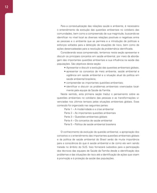 12
Para a contextualização das relações saúde e ambiente, é necessário
o entendimento da evolução das questões ambientais no cotidiano das
comunidades, bem como a compreensão de sua magnitude, buscando-se
identificar no nível local as diversas relações positivas e negativas entre
as pessoas e o ambiente que as permeia e a introdução de políticas e
esforços voltados para a detecção de situações de risco, bem como de
ações desencadeadas para a resolução da problemática identificada.
Considerando essa compreensão, tentamos nesta seção apresentar e
discutir os principais conceitos em saúde ambiental, por meio da aborda-
gem das importantes questões ambientais e sua influência na saúde das
populações. São objetivos desta seção:
• Apresentar e discutir a evolução das questões ambientais globais;
• apresentar os conceitos de meio ambiente, saúde ambiental e
vigilância em saúde ambiental e a situação atual da política em
saúde ambiental brasileira;
• compreender as importantes questões ambientais;
• identificar e discutir os problemas ambientais vivenciados local-
mente pela equipe da Saúde da Família.
Neste sentido, esta primeira seção traduz o pensamento sobre as
questões ambientais no cotidiano das pessoas e as transformações vi-
venciadas nos últimos tempos pelas situações ambientais globais. Esse
conteúdo foi organizado nas seguintes partes:
Parte 1 – A modernidade e a crise ambiental
Parte 2 – As importantes questões ambientais
Parte 3 – Questões ambientais globais
Parte 4 – Os conceitos de saúde ambiental
Parte 5 – Política de saúde ambiental brasileira
O conhecimento da evolução da questão ambiental, a apropriação dos
conceitos e o entendimento das importantes questões ambientais globais
e da política de saúde ambiental do Brasil serão de muita importância
para a consciência do que é saúde ambiental e de como ela vem sendo
tratada no âmbito do SUS. Isso fornecerá subsídios para a participação
dos técnicos das equipes de Saúde da Família desde a identificação dos
problemas e das situações de risco até a identificação de ações que visam
à promoção e à proteção da saúde das populações.
 