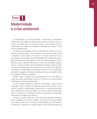 13
A modernidade é, sob certo aspecto, a mais ampla e consistente
tentativa da humanidade de libertar-se dos condicionamentos naturais e
sociais, que tinham feito do mundo, até então, uma sucessão de cons-
trangimentos aos desejos de liberdade e felicidade que movem a alma
humana desde sempre.
No campo das realidades sociais, a afirmação do Estado como pre-
domínio da esfera pública, como prevalência do interesse coletivo sobre
o individual e como obra de arte parecia o caminho irreversível para a
emancipação, a instauração do reino da liberdade. No tocante à natureza, a
razão instrumental, a física clássica e a ciência moderna pareciam o triunfo
definitivo sobre o passado obscurantista, sobre as concepções mágicas,
sobre o “mundo encantado” das mentalidades primitivas; a ciência moder-
na e suas promessas de minimização da dor, do sacrifício e das doenças.
Finalmente, a modernidade e a vitória do mercado e sua universalização
prometiam o progresso material, o aumento da riqueza na medida mesma
da ampliação da divisão do trabalho.
Estado, razão e mercado são os paradigmas de uma nova época, a
nossa, que nasce prometendo construir o mundo como a vitória da vida,
da liberdade e da busca pela felicidade.
É esta a grande e generosa matriz da modernidade: a construção de
instituições, ideias e práticas que desafiam a ignorância, a tirania, o sofri-
mento, a miséria. A modernidade é, radicalmente, um projeto prometeico,
isto é, responde ao mito de Prometeu, que roubou o fogo do Olimpo para
dá-lo aos homens e foi condenado por Zeus a permanecer acorrentado,
sendo bicado no fígado pelos abutres.
Contudo, se estão presentes e são centrais os aspectos emancipa-
tórios ressaltados no projeto moderno, não devemos compreendê-los
como lineares, exclusivos e ausentes de contradições, pois eles existem
e tensionam a trajetória do mundo moderno, que frequentemente terá
1
Parte
Modernidade
e crise ambiental
 