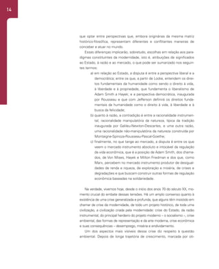 14
que optar entre perspectivas que, embora originárias da mesma matriz
histórico-filosófica, representam diferentes e conflitantes maneiras de
conceber e atuar no mundo.
Essas diferenças implicarão, sobretudo, escolhas em relação aos para-
digmas constituintes da modernidade, isto é, atribuições de significados
ao Estado, à razão e ao mercado, o que pode ser sumarizado nos seguin-
tes termos:
a) em relação ao Estado, a disputa é entre a perspectiva liberal e a
democrática; entre os que, a partir de Locke, entendem os direi-
tos fundamentais da humanidade como sendo o direito à vida,
à liberdade e à propriedade, que fundamenta o liberalismo de
Adam Smith a Hayek; e a perspectiva democrática, inaugurada
por Rousseau e que com Jefferson definirá os direitos funda-
mentais da humanidade como o direito à vida, à liberdade e à
busca da felicidade;
b) quanto à razão, a contradição é entre a racionalidade instrumen-
tal, racionalidade manipulatória da natureza, típica da tradição
inaugurada por Galileu-Newton-Descartes, e uma outra razão,
uma racionalidade não-manipulatória da natureza construída por
Montaigne-Spinoza-Rousseau-Pascal-Goethe;
c) finalmente, no que tange ao mercado, a disputa é entre os que
veem o mercado instrumento absoluto e intocável da regulação
da vida econômica, que é a posição de Adam Smith, dos chama-
dos, de Von Mises, Hayek e Milton Friedman e dos que, como
Marx, percebem no mercado instrumento produtor de desigual-
dades de renda e riqueza, de exploração e miséria, de crises e
degradações e que buscam construir outras formas de regulação
econômica baseadas na solidariedade.
Na verdade, vivemos hoje, desde o início dos anos 70 do século XX, mo-
mento crucial do embate dessas tensões. Há um amplo consenso quanto à
existência de uma crise generalizada e profunda, que alguns têm insistido em
chamar de crise da modernidade, de todo um projeto histórico, de toda uma
civilização, a civilização criada pela modernidade: crise do Estado, da razão
instrumental, do principal herdeiro do projeto moderno – o socialismo –, crise
ambiental, das formas de representação e da arte moderna, crise econômica
e suas consequências – desemprego, miséria e endividamento.
Um dos aspectos mais visíveis dessa crise diz respeito à questão
ambiental. Depois de longa trajetória de crescimento, marcada por oti-
 