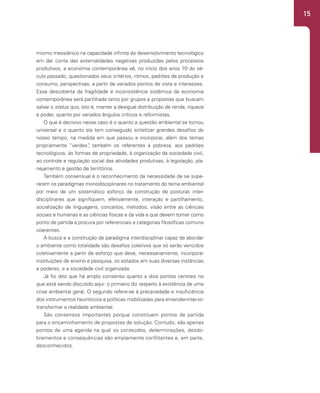 15
mismo messiânico na capacidade infinita do desenvolvimento tecnológico
em dar conta das externalidades negativas produzidas pelos processos
produtivos, a economia contemporânea vê, no início dos anos 70 do sé-
culo passado, questionados seus critérios, ritmos, padrões de produção e
consumo, perspectivas, a partir de variados pontos de vista e interesses.
Essa descoberta da fragilidade e inconsistência sistêmica da economia
contemporânea será partilhada tanto por grupos e propostas que buscam
salvar o status quo, isto é, manter a desigual distribuição de renda, riqueza
e poder, quanto por variados ângulos críticos e reformistas.
O que é decisivo nesse caso é o quanto a questão ambiental se tornou
universal e o quanto ela tem conseguido sintetizar grandes desafios do
nosso tempo, na medida em que passou a incorporar, além dos temas
propriamente “verdes”
, também os referentes à pobreza, aos padrões
tecnológicos, às formas de propriedade, à organização da sociedade civil,
ao controle e regulação social das atividades produtivas, à legislação, pla-
nejamento e gestão de territórios.
Também consensual é o reconhecimento da necessidade de se supe-
rarem os paradigmas monodisciplinares no tratamento do tema ambiental
por meio de um sistemático esforço de construção de posturas inter-
disciplinares que signifiquem, efetivamente, interação e partilhamento,
socialização de linguagens, conceitos, métodos, visão entre as ciências
sociais e humanas e as ciências físicas e da vida e que devem tomar como
ponto de partida a procura por referenciais e categorias filosóficas comuns
coerentes.
A busca e a construção de paradigma interdisciplinar capaz de abordar
o ambiente como totalidade são desafios coletivos que só serão vencidos
coletivamente a partir de esforço que deve, necessariamente, incorporar
instituições de ensino e pesquisa, os estados em suas diversas instâncias
e poderes, e a sociedade civil organizada.
Já foi dito que há amplo consenso quanto a dois pontos centrais no
que está sendo discutido aqui: o primeiro diz respeito à existência de uma
crise ambiental geral. O segundo refere-se à precariedade e insuficiência
dos instrumentos heurísticos e políticas mobilizadas para entender-intervir-
transformar a realidade ambiental.
São consensos importantes porque constituem pontos de partida
para o encaminhamento de propostas de solução. Contudo, são apenas
pontos de uma agenda na qual os conteúdos, determinações, desdo-
bramentos e consequências são amplamente conflitantes e, em parte,
desconhecidos.
 