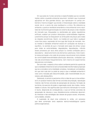 16
Em que pese às muitas variantes e especificidades que as conside-
rações sobre a questão ambiental assumem, também aqui é possível
agrupá-las em dois grandes blocos, que reproduzem no campo am-
biental a mesma clivagem que divide a interpretação sobre a realidade
social, isto é, o ponto de vista neoliberal e o crítico. No referente ao
ambiente, a postura neoliberal entenderá a crise ambiental como resul-
tado da insuficiente generalização do sistema de preços e das relações
de mercado que, bloqueadas ou adulteradas por ações regulatórias
artificiais, acabam por produzir distorções e externalidades negativas,
justamente porque se bloquearam as atribuições de preços para todas
as relações econômicas. Assim, na medida em que toda e qualquer
coisa tiver preço, expressão do livre jogo das forças de mercado, nes-
sa medida a realidade ambiental estará em condições de alcançar o
equilíbrio, no sentido de que o mercado será capaz de atribuir preço
para todas as externalidades, degradações, depredações, inibindo
esses processos por seus altos preços ou criando condições para a
descoberta – desenvolvimento de elementos substitutos. Está implíci-
ta nessa pontuação uma visão do processo natural-social como dotado
de continuidade-reversibilidade-substituição absolutas, condições que
não são encontráveis frequentemente, nem mesmo em experimentos
laboratoriais controlados.
De outro lado, o aspecto crítico sobre o ambiente partirá do suposto de
que a realidade ambiental só será compreendida-transformada à proporção
que se a considere como totalidade complexa, marcada por contradições,
em que nem tudo tem ou pode ter preço e que a realidade ambiental é
vista como marcada pela descontinuidade, pela irreversibilidade de pro-
cessos, pelo desequilíbrio.
Sobretudo, é central no panorama crítico a ideia de que a crise ambien-
tal é um produto histórico das formas concretas de produção, reprodução
material, das formas concretas de apropriação da natureza, formação de
territórios, do exercício do poder e organização social, dos modos, menta-
lidades e culturas. Isto significa dizer que nenhuma intervenção no mundo
é neutra, desprovida de consequências, e que as formas concretas de
apropriação da natureza e seus desdobramentos ambientais decorrem
do interesse e das estratégias das classes de grupos sociais, empresas,
comunidades, estados.
A superação da atual crise ambiental é, então, um processo
que deve contemplar tanto aspectos teórico-metodológicos quanto
político-organizativos.
 