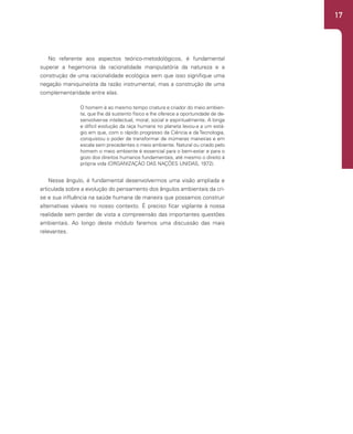 17
No referente aos aspectos teórico-metodológicos, é fundamental
superar a hegemonia da racionalidade manipulatória da natureza e a
construção de uma racionalidade ecológica sem que isso signifique uma
negação maniquineísta da razão instrumental, mas a construção de uma
complementaridade entre elas.
O homem é ao mesmo tempo criatura e criador do meio ambien-
te, que lhe dá sustento físico e lhe oferece a oportunidade de de-
senvolver-se intelectual, moral, social e espiritualmente. A longa
e difícil evolução da raça humana no planeta levou-a a um está-
gio em que, com o rápido progresso da Ciência e da Tecnologia,
conquistou o poder de transformar de inúmeras maneiras e em
escala sem precedentes o meio ambiente. Natural ou criado pelo
homem o meio ambiente é essencial para o bem-estar e para o
gozo dos direitos humanos fundamentais, até mesmo o direito à
própria vida (ORGANIZAÇÃO DAS NAÇÕES UNIDAS, 1972).
Nesse ângulo, é fundamental desenvolvermos uma visão ampliada e
articulada sobre a evolução do pensamento dos ângulos ambientais da cri-
se e sua influência na saúde humana de maneira que possamos construir
alternativas viáveis no nosso contexto. É preciso ficar vigilante à nossa
realidade sem perder de vista a compreensão das importantes questões
ambientais. Ao longo deste módulo faremos uma discussão das mais
relevantes.
 