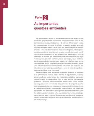 18
Do ponto de vista global, os problemas ambientais não estão circuns-
critos nem geográfica nem socialmente, sendo decorrentes tanto da mo-
dernidade expansiva quanto do atraso e da pobreza. Diferentes em escala,
em consequências, em poder de difusão, há aqueles gerados tanto pela
riqueza quanto pela miséria. De tal forma que, se os objetivos de extinguir
a fome e a miséria são imperativos éticos impostergáveis, não se pense
que eles poderão ser atingidos pela simples extensão do modelo econô-
mico vigente nos países ricos aos países pobres. Na verdade, a extinção
da fome e da miséria, que é imposta a parte considerável da população
mundial, pressupõe nova economia, novas tecnologias, novas modalida-
des de apropriação da natureza, novas relações de trabalho e novas formas
de propriedade, enfim, uma formação econômico-social ecológica, isto é,
uma estrutura econômico-social-política e cultural em que produção, dis-
tribuição e consumo de riquezas se façam a partir da busca da equidade e
da sustentabilidade social e temporal.
Países pobres e ricos, ambientes aquáticos e terrestres, a atmosfera
e as aglomerações urbanas, todo o planeta, de alguma forma, vive hoje
as consequências problemáticas dos modos de produção e reprodução
material criados na modernidade. Não se trata aqui de homogeneizar
problemas, relativizar responsabilidades. Nesse caso, como sempre,
os desiguais devem ser tratados desigualmente. O camponês que faz
queimada para plantar uma roça de arroz para subsistência de sua família
e o seringueiro que caça na mata para o seu sustento não podem ser
equiparados aos responsáveis pelos grandes desastres ambientais, pelo
lixo radiativo, pela chuva ácida, pelos grandes desmatamentos, pela degra-
dação dos rios, lagos, oceanos. Nesse sentido, o ambiente é, necessaria-
mente, um tema ético-política, em que neutralidade e isenção científica
são ilusão-ideologia.
2
Parte
As importantes
questões ambientais
 