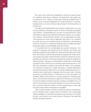 20
Os novos riscos ambientais estabelecem conflitos de escala tempo-
ral e espacial antes jamais existentes. Temporalmente, eles podem ge-
rar efeitos de curto, médio ou longo prazo, afetando gerações atuais e
futuras, como no caso dos depósitos de resíduos químicos e nucleares.
Espacialmente, os riscos ambientais desconhecem fronteiras políticas e
econômicas.
Exclusão social e desigualdades entre países e regiões fazem com que
muitos problemas ambientais atinjam de forma mais grave populações
mais pobres e marginalizadas pelo processo de desenvolvimento. Além
dos problemas básicos de saneamento ambiental, também riscos ambien-
tais modernos frequentemente atingem mais as populações excluídas,
como aquelas que moram perto e dependem dos lixões ou as moradoras
em áreas de risco como encostas, áreas de enchentes ou de poluição e
acidentes industriais. A ineficácia de políticas públicas voltadas para estas
populações agrava a vulnerabilidade social das mesmas.
O reconhecimento da complexidade dos pontos ambientais vem
exigindo a superação dos reducionismos por meio de uma ciência mais
dirigida ao diagnóstico dos problemas e reconhecimento dos seus limites,
bem como práticas inter/transdisciplinares de produção de conhecimento,
constituição de equipes multiprofissionais e políticas intersetoriais e parti-
cipativas que assumam a dimensão complexa dos problemas ambientais.
Nesse processo, reforça-se a necessidade de redefinição e reorientação
do papel do setor saúde frente ao ambiente, pela construção de um mo-
delo mais abrangente calcado na promoção da saúde e numa perspec-
tiva ampliada de vigilância da saúde que supere o modelo hegemônico
assistencial-sanitarista. Dessa forma, a intersetorialidade passa a ser um
conceito-chave, significando a integração entre os vários níveis e setores
de governo envolvidos direta ou indiretamente em torno da saúde e do
ambiente. Mais do que somente um encargo do governo e de governabili-
dade, o enfrentamento dos pontos negativos do ambiente e a construção
de políticas públicas saudáveis precisam envolver a sociedade como um
todo em seu processo de discussão e gestão. Por isso se diz que a resolu-
ção nos setores ambiente e saúde é um item de governança, ou seja, ação
conjunta e democrática entre governo e sociedade.
Vamos a partir de agora, na parte 3, apresentar algumas questões glo-
bais de relevância para a saúde humana. Entretanto, para a apropriação
dessas realidades, é importante correlacionar esses cenários com a saúde
humana e até mesmo como esses eventos influenciam nas ações das
equipes de Saúde da Família.
 