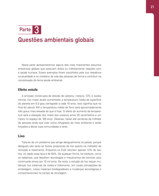 21
Nesta parte apresentaremos alguns dos mais importantes assuntos
ambientais globais que possuem direta ou indiretamente relações com
a saúde humana. Esses exemplos foram escolhidos pela sua relevância
na atualidade e no cotidiano da vida das pessoas de forma a contribuir na
conceituação do tema saúde ambiental.
Efeito estufa
A emissão ininterrupta de dióxido de carbono, metano, CFC e óxidos
nítricos nos níveis atuais aumentarão a temperatura média da superfície
do planeta em 0,3 grau centígrado a cada 10 anos. Isso significa que no
final do século XXI a temperatura média da Terra será aproximadamente
três graus mais elevada do que é hoje. O efeito do aumento da tempera-
tura será a elevação dos níveis dos oceanos entre 20 centímetros e um
metro no espaço de 100 anos. Dezenas, talvez até centenas de milhões
de pessoas terão que viver como refugiados do meio ambiente e serão
forçados a deixar suas comunidades e lares.
Lixo
Trata-se de um problema que atinge desigualmente os países, porque
desiguais são tanto as fontes produtoras de lixo quanto os métodos de
remoção e tratamento. Enquanto os EUA reciclam apenas 13% do seu
lixo, no Japão essa taxa é de 50%. De qualquer forma, há resíduos, como
os radiativos, que desafiam tecnologias e mecanismos de controle, pois
continuarão ativos por 10 mil anos. De resto, a solução do lixo requer mu-
danças nos sistemas de coleta e tratamento, em novas concepções de
embalagem, novos materiais biodegradáveis e mudanças tecnológicas e
comportamentais no campo da reciclagem.
3
Parte
Questões ambientais globais
 