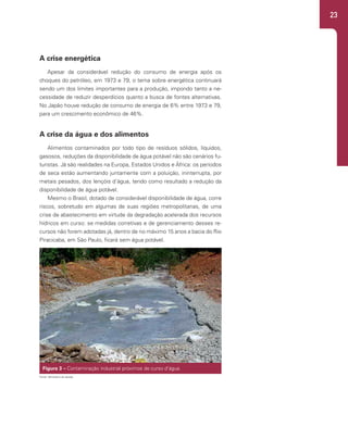 23
A crise energética
Apesar da considerável redução do consumo de energia após os
choques do petróleo, em 1973 e 79, o tema sobre energética continuará
sendo um dos limites importantes para a produção, impondo tanto a ne-
cessidade de reduzir desperdícios quanto a busca de fontes alternativas.
No Japão houve redução de consumo de energia de 6% entre 1973 e 79,
para um crescimento econômico de 46%.
A crise da água e dos alimentos
Alimentos contaminados por todo tipo de resíduos sólidos, líquidos,
gasosos, reduções da disponibilidade de água potável não são cenários fu-
turistas. Já são realidades na Europa, Estados Unidos e África: os períodos
de seca estão aumentando juntamente com a poluição, ininterrupta, por
metais pesados, dos lençóis d’água, tendo como resultado a redução da
disponibilidade de água potável.
Mesmo o Brasil, dotado de considerável disponibilidade de água, corre
riscos, sobretudo em algumas de suas regiões metropolitanas, de uma
crise de abastecimento em virtude da degradação acelerada dos recursos
hídricos em curso: se medidas corretivas e de gerenciamento desses re-
cursos não forem adotadas já, dentro de no máximo 15 anos a bacia do Rio
Piracicaba, em São Paulo, ficará sem água potável.
Figura 3 – Contaminação industrial próximos de curso d’água.
Fonte: Ministério da Saúde.
 