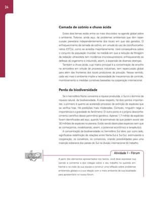 24
Camada de ozônio e chuva ácida
Estes dois temas estão entre os mais discutidos na agenda global sobre
o ambiente. Trata-se, ainda aqui, de problemas ambientais que têm reper-
cussão planetária independentemente dos locais em que são gerados. O
enfraquecimento da camada de ozônio, em virtude do uso de clorofluorcarbo-
netos (CFCs), como se acredita majoritariamente, trará consequência sobre
o conjunto da população mundial, na medida em que a redução da filtragem
da radiação ultravioleta tem incidência imunossupressora, enfraquecendo as
defesas do organismo e induzindo, assim, a expansão de diversas doenças.
Também a chuva ácida, cuja matriz principal é a concentração de enxofre
na atmosfera em virtude de processos industriais, tem repercussão global
para além das fronteiras dos locais produtores da poluição. Nesse sentido,
cada vez mais o ambiente impõe a necessidade de mecanismos de controle,
monitoramento e medidas corretivas baseadas na cooperação internacional.
Perda da biodiversidade
Se o hemisfério Norte concentra a riqueza produzida, o Sul é o domínio da
riqueza natural, da biodiversidade. A esse respeito, há dois pontos importan-
tes: o primeiro é quanto ao acelerado processo de extinção de espécies que
se verifica hoje. Há predições mais moderadas. Contudo, ninguém nega a
importância e a gravidade do fenômeno. O outro ponto é o próprio desconhe-
cimento científico desse patrimônio genético. Apenas 1,7 milhão de espécies
foram identificadas até aqui, quando há estimativas de que podem existir até
30 milhões de espécies no planeta. Estão sendo destruídas espécies sem que
as conheçamos, inviabilizando, assim, o potencial econômico e terapêutico.
A concentração da biodiversidade no hemisfério Sul abre, por outro lado,
significativa redefinição de relações entre Norte-Sul e Sul-Sul, estimulando a
cooperação, os convênios, os consórcios, criando possibilidades para uma
inserção soberana dos países do Sul na divisão internacional do trabalho.
A partir dos elementos apresentados nos textos, você deve expressar sua
opinião e comentar a dos colegas sobre o seu trabalho na questão am-
biental e na visão da sua equipe e construir uma reflexão sobre problemas
ambientais globais e a sua relação com o meio ambiente de sua localidade
para apresentá-lo no nosso fórum.
Atividade 1 - Fórum
 