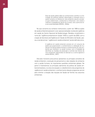 26
Área da saúde pública afeta ao conhecimento científico e à for-
mulação de políticas públicas relacionadas à interação entre a
saúde humana e os fatores do meio ambiente natural e antrópi-
co que a determinam, condicionam e influenciam, com vistas a
melhorar a qualidade de vida do ser humano, sob o ponto de vis-
ta da sustentabilidade (BRASIL, 2005a).
No que concerne ao contexto institucional, a partir de 1999 as ações
de saúde ambiental passaram a ser operacionalizadas na área de vigilância
em saúde do Centro Nacional de Epidemiologia. Recebeu inicialmente o
nome de “vigilância ambiental em saúde” (VAS) e, a partir de 2003, com a
criação da Secretaria de Vigilância em Saúde do Ministério da Saúde, pas-
sou a se denominar “vigilância em saúde ambiental”
, sendo definida como:
A vigilância em saúde ambiental consiste em um conjunto de
ações que proporcionam o conhecimento e a detecção de mu-
danças nos fatores determinantes e condicionantes do meio am-
biente que interferem na saúde humana, com a finalidade de
identificar as medidas de prevenção e controle dos fatores de
risco ambientais relacionados às doenças ou a outros agravos à
saúde (BRASIL, 2007).
Até este momento procuramos apresentar os principais conceitos de
saúde ambiental, a evolução do pensamento e das relações do ambiente
com a saúde humana, as importantes questões ambientais globais. Na
parte 5 mostraremos os principais elementos da política de saúde am-
biental brasileira, os eixos de atuação e o detalhamento dos programas de
vigilância em saúde ambiental; o conhecimento desses programas servirá
para orientar a atuação das equipes de Saúde da Família nos assuntos
ambientais.
 