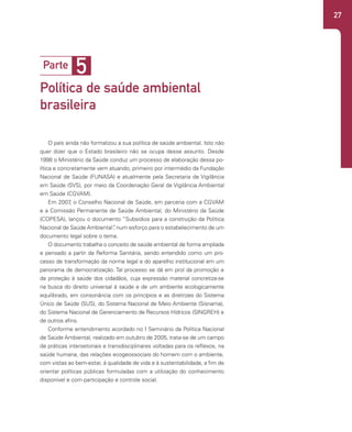 27
5
Parte
Política de saúde ambiental
brasileira
O país ainda não formalizou a sua política de saúde ambiental. Isto não
quer dizer que o Estado brasileiro não se ocupa desse assunto. Desde
1998 o Ministério da Saúde conduz um processo de elaboração dessa po-
lítica e concretamente vem atuando, primeiro por intermédio da Fundação
Nacional de Saúde (FUNASA) e atualmente pela Secretaria de Vigilância
em Saúde (SVS), por meio da Coordenação Geral de Vigilância Ambiental
em Saúde (CGVAM).
Em 2007
, o Conselho Nacional de Saúde, em parceria com a CGVAM
e a Comissão Permanente de Saúde Ambiental, do Ministério da Saúde
(COPESA), lançou o documento “Subsídios para a construção da Política
Nacional de Saúde Ambiental”
, num esforço para o estabelecimento de um
documento legal sobre o tema.
O documento trabalha o conceito de saúde ambiental de forma ampliada
e pensado a partir da Reforma Sanitária, sendo entendido como um pro-
cesso de transformação da norma legal e do aparelho institucional em um
panorama de democratização. Tal processo se dá em prol da promoção e
da proteção à saúde dos cidadãos, cuja expressão material concretiza-se
na busca do direito universal à saúde e de um ambiente ecologicamente
equilibrado, em consonância com os princípios e as diretrizes do Sistema
Único de Saúde (SUS), do Sistema Nacional de Meio Ambiente (Sisnama),
do Sistema Nacional de Gerenciamento de Recursos Hídricos (SINGREH) e
de outros afins.
Conforme entendimento acordado no I Seminário da Política Nacional
de Saúde Ambiental, realizado em outubro de 2005, trata-se de um campo
de práticas intersetoriais e transdisciplinares voltadas para os reflexos, na
saúde humana, das relações ecogeossociais do homem com o ambiente,
com vistas ao bem-estar, à qualidade de vida e à sustentabilidade, a fim de
orientar políticas públicas formuladas com a utilização do conhecimento
disponível e com participação e controle social.
 