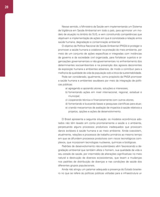 28
Nesse sentido, o Ministério da Saúde vem implementando um Sistema
de Vigilância em Saúde Ambiental em todo o país, para aprimorar um mo-
delo de atuação no âmbito do SUS, e vem constituindo competências que
objetivam a implementação de ações em que é constatada a relação entre
saúde humana, degradação e contaminação ambiental.
O objetivo da Política Nacional de Saúde Ambiental (PNSA) é proteger e
promover a saúde humana e colaborar na proteção do meio ambiente, por
meio de um conjunto de ações específicas e integradas com instâncias
de governo e da sociedade civil organizada, para fortalecer sujeitos e or-
ganizações governamentais e não-governamentais no enfrentamento dos
determinantes socioambientais e na prevenção dos agravos decorrentes
da exposição humana a ambientes adversos, de modo a contribuir para a
melhoria da qualidade de vida da população sob a ótica da sustentabilidade.
Pode ser considerado, igualmente, como propósito da PNSA promover
a saúde humana e ambientes saudáveis por meio da integração de políti-
cas públicas:
a) agregando e apoiando atores, soluções e interesses;
b) fomentando ações em nível internacional, regional, estadual e
municipal;
c) cooperando técnica e financeiramente com outros atores;
d) fomentando e buscando bases e pesquisas científicas para atuar;
e) criando mecanismos de avaliação de impactos à saúde relativos a
projetos, opções e ações de desenvolvimento.
O Brasil apresenta a seguinte situação: os modelos econômicos ado-
tados não têm levado em conta prioritariamente a saúde e o ambiente,
perpetuando alguns processos produtivos inadequados que provocam
danos evitáveis à saúde humana e ao meio ambiente. Ainda coexistem,
atualmente, relações e processos de trabalho primários ao mesmo tempo
em que se difundem processos produtivos com riscos tecnológicos com-
plexos, que incorporam tecnologias nucleares, químicas e biológicas.
Padrões de desenvolvimento não-sustentáveis vêm favorecendo a de-
gradação ambiental que também afeta o homem, sua qualidade de vida e
seu estado de saúde, por intermédio de alterações significativas no meio
natural e destruição de diversos ecossistemas, que levam a mudanças
nos padrões de distribuição de doenças e nas condições de saúde dos
diferentes grupos populacionais.
Ainda não atingiu um patamar adequado a presença do Estado brasilei-
ro no que se refere às políticas públicas voltadas para a infraestrutura ur-
 