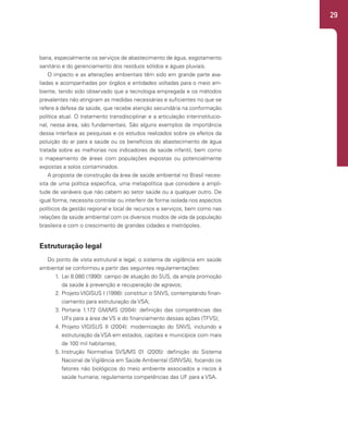 29
bana, especialmente os serviços de abastecimento de água, esgotamento
sanitário e do gerenciamento dos resíduos sólidos e águas pluviais.
O impacto e as alterações ambientais têm sido em grande parte ava-
liadas e acompanhadas por órgãos e entidades voltadas para o meio am-
biente, tendo sido observado que a tecnologia empregada e os métodos
prevalentes não atingiram as medidas necessárias e suficientes no que se
refere à defesa da saúde, que recebe atenção secundária na conformação
política atual. O tratamento transdisciplinar e a articulação interinstitucio-
nal, nessa área, são fundamentais. São alguns exemplos da importância
dessa interface as pesquisas e os estudos realizados sobre os efeitos da
poluição do ar para a saúde ou os benefícios do abastecimento de água
tratada sobre as melhorias nos indicadores de saúde infantil, bem como
o mapeamento de áreas com populações expostas ou potencialmente
expostas a solos contaminados.
A proposta de construção da área de saúde ambiental no Brasil neces-
sita de uma política específica, uma metapolítica que considere a ampli-
tude de variáveis que não cabem ao setor saúde ou a qualquer outro. De
igual forma, necessita controlar ou interferir de forma isolada nos aspectos
políticos da gestão regional e local de recursos e serviços, bem como nas
relações da saúde ambiental com os diversos modos de vida da população
brasileira e com o crescimento de grandes cidades e metrópoles.
Estruturação legal
Do ponto de vista estrutural e legal, o sistema de vigilância em saúde
ambiental se conformou a partir das seguintes regulamentações:
1. Lei 8.080 (1990): campo de atuação do SUS, da ampla promoção
da saúde à prevenção e recuperação de agravos;
2. Projeto VIGISUS I (1998): constituir o SNVS, contemplando finan-
ciamento para estruturação da VSA;
3. Portaria 1.172 GM/MS (2004): definição das competências das
UFs para a área de VS e do financiamento dessas ações (TFVS);
4. Projeto VIGISUS II (2004): modernização do SNVS, incluindo a
estruturação da VSA em estados, capitais e municípios com mais
de 100 mil habitantes;
5. Instrução Normativa SVS/MS 01 (2005): definição do Sistema
Nacional de Vigilância em Saúde Ambiental (SINVSA), focando os
fatores não biológicos do meio ambiente associados a riscos à
saúde humana; regulamenta competências das UF para a VSA.
 