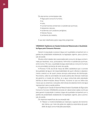 30
Os elementos contemplados são:
• Água para consumo humano;
• ar;
• solo;
• contaminantes ambientais e substâncias químicas;
• desastres naturais;
• acidentes com produtos perigosos;
• fatores físicos;
• ambiente de trabalho.
E que são trabalhados pelos seguintes programas:
VIGIAGUA:Vigilância em Saúde Ambiental Relacionada à Qualidade
da Água para Consumo Humano
Garantir à população o acesso à água com qualidade compatível com o
padrão de potabilidade estabelecido na legislação vigente, para a promo-
ção da saúde.
Muitas enfermidades são ocasionadas pelo consumo de água contami-
nada por bactérias, vírus, protozoários, helmintos e substâncias químicas,
entre outros. Por isso, a qualidade da água destinada ao consumo humano
é uma prioridade constante do setor de saúde.
A Portaria nº 518, de 25 de março de 2004, estabelece que o controle
da qualidade da água é de responsabilidade de quem oferece o abasteci-
mento coletivo ou de quem presta serviços alternativos de distribuição.
No entanto, cabe às autoridades de saúde pública das diversas instâncias
de governo a missão de verificar se a água consumida pela população
atende às determinações dessa Portaria, inclusive no que se refere aos
riscos que os sistemas e soluções alternativas de abastecimento de água
representam para a saúde pública.
A Vigilância em Saúde Ambiental Relacionada à Qualidade da Água para
Consumo Humano (VIGIAGUA) consiste em desenvolver ações contínuas
para garantir à população o acesso à água de qualidade compatível com o
padrão de potabilidade estabelecido na legislação vigente, para a promo-
ção da saúde.
Os objetivos específicos de sua atuação são:
• Reduzir a morbimortalidade por doenças e agravos de transmis-
são hídrica, por meio de ações de vigilância sistemática da quali-
dade da água consumida pela população;
 