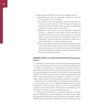 32
Principais ações do VIGISOLO nos três níveis de gestão do SUS:
• Identificação de áreas com populações expostas ou potencial-
mente expostas a solo contaminado.
• Priorização de áreas com populações expostas a solos contami-
nados: em função do elevado número de áreas identificadas e da
escassez de recursos humanos, faz-se necessária a priorização de
áreas para o início das ações do setor saúde.
• Avaliação de risco à saúde humana por exposição a substâncias
químicas: a a avaliação de risco à saúde humana representa um
importante instrumento para a tomada de decisões e implemen-
tação, de maneira sistemática, de articulações e ações intra e
intersetoriais visando à promoção e proteção da saúde, com o
objetivo de melhorar as condições sociais e de vida.
• Protocolos de vigilância e atenção à saúde de populações expostas
a solo contaminado: reflete o compromisso com implementação
de ações de saúde que contribuam para a garantia da qualidade
de vida das populações e reduzam a morbimortalidade pela expo-
sição a contaminantes ambientais.
VIGIQUIM:Vigilância em Saúde Ambiental Relacionada à Segurança
Química
Identificação, caracterização e monitoramento das populações expos-
tas a substâncias químicas e fatores físicos de interesse da saúde pública.
Produção, comercialização, uso, armazenagem, transporte, manuseio e
descarte de substâncias químicas incluídas nos resíduos industriais e domés-
ticos são preocupações constantes do mundo moderno. Os riscos potenciais
oferecidos por substâncias químicas para a saúde humana envolvem vários
níveis e setores governamentais, em especial os que atuam no ambiente,
trabalho, saúde, transporte e o desenvolvimento econômico e tecnológico.
No programa foram selecionadas cinco substâncias classificadas como
prioritárias devido aos riscos à população: asbesto/amianto, benzeno,
agrotóxicos, mercúrio e chumbo. Entre os grupos de risco prioritários,
expostos a esses contaminantes, destacam-se os trabalhadores e as co-
munidades que residem no entorno de áreas industriais.
O Sistema de Monitoramento de Populações Expostas a Agentes
Químicos (SIMPEAQ) já está sendo aplicado em três estados para a vigilân-
cia de populações expostas ao amianto e ao benzeno. A previsão é ampliar o
SIMPEAQ para outros estados e adaptá-lo para outras substâncias químicas.
 