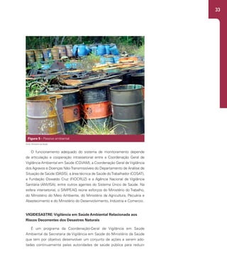 33
O funcionamento adequado do sistema de monitoramento depende
da articulação e cooperação intrassetorial entre a Coordenação Geral de
Vigilância Ambiental em Saúde (CGVAM), a Coordenação Geral de Vigilância
dos Agravos e Doenças Não-Transmissíveis do Departamento de Análise de
Situação de Saúde (DASIS), a área técnica de Saúde doTrabalhador (COSAT),
a Fundação Oswaldo Cruz (FIOCRUZ) e a Agência Nacional de Vigilância
Sanitária (ANVISA), entre outros agentes do Sistema Único de Saúde. Na
esfera intersetorial, o SIMPEAQ reúne esforços do Ministério do Trabalho,
do Ministério do Meio Ambiente, do Ministério da Agricultura, Pecuária e
Abastecimento e do Ministério do Desenvolvimento, Indústria e Comercio.
VIGIDESASTRE:Vigilância em Saúde Ambiental Relacionada aos
Riscos Decorrentes dos Desastres Naturais
É um programa da Coordenação-Geral de Vigilância em Saúde
Ambiental da Secretaria de Vigilância em Saúde do Ministério da Saúde
que tem por objetivo desenvolver um conjunto de ações a serem ado-
tadas continuamente pelas autoridades de saúde pública para reduzir
Figura 5 - Passivo ambiental
Fonte: Ministério da Saúde.
 