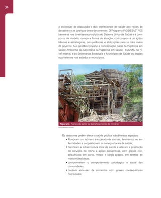 34
a exposição da população e dos profissionais de saúde aos riscos de
desastres e as doenças deles decorrentes. O Programa VIGIDESASTRES
baseia-se nas diretrizes e princípios do Sistema Único de Saúde e é com-
posto de modelo, campo e forma de atuação, com proposta de ações
básicas e estratégicas, competências e atribuições para os três níveis
de governo. Sua gestão compete à Coordenação Geral de Vigilância em
Saúde Ambiental da Secretaria de Vigilância em Saúde - SVS/MS, no ní-
vel federal, e às Secretarias Estaduais e Municipais de Saúde ou órgãos
equivalentes nos estados e municípios.
Comercio.
VIGIDESASTRE: Vigilância em Saúde Ambiental Relacionada aos riscos
Decorrentes dos Desastres Naturais
É um programa da Coordenação-Geral de Vigilância em Saúde Ambiental da
Secretaria de Vigilância em Saúde do Ministério da Saúde que tem por objetivo
desenvolver um conjunto de ações a serem adotadas continuamente pelas autoridades de
saúde pública para reduzir a exposição da população e dos profissionais de saúde aos
riscos de desastres e as doenças deles decorrentes. O Programa VIGIDESASTRES
baseia-se nas diretrizes e princípios do Sistema Único de Saúde e é composto de
modelo, campo e forma de atuação, com proposta de ações básicas e estratégicas,
competências e atribuições para os três níveis de governo. Sua gestão compete à
Coordenação Geral de Vigilância em Saúde Ambiental da Secretaria de Vigilância em
Saúde - SVS/MS, no nível federal, e às Secretarias Estaduais e Municipais de Saúde ou
órgãos equivalentes nos estados e municípios.
Figura 8 - Ruínas do setor de beneficiamento de minério, da Plumbum
Mineradora, posteriormente Grupo Trevo. Boquira (BA).
Figura 6 - Ruínas do setor de beneficiamento de minério
Fonte: Ministério da Saúde.
Os desastres podem afetar a saúde pública sob diversos aspectos:
• Provocam um número inesperado de mortes, ferimentos ou en-
fermidades e congestionam os serviços locais de saúde;
• danificam a infraestrutura local de saúde e alteram a prestação
de serviços de rotina e ações preventivas, com graves con-
sequências em curto, médio e longo prazos, em termos de
morbimortalidade;
• comprometem o comportamento psicológico e social das
comunidades;
• causam escassez de alimentos com graves consequências
nutricionais;
 