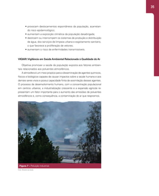 35
• provocam deslocamentos espontâneos da população, acarretan-
do risco epidemiológico;
• aumentam a exposição climática da população desabrigada;
• destroem ou interrompem os sistemas de produção e distribuição
de água, dos serviços de limpeza urbana e esgotamento sanitário,
o que favorece a proliferação de vetores;
• aumentam o risco de enfermidades transmissíveis.
VIGIAR:Vigilância em Saúde Ambiental Relacionada à Qualidade do Ar
Objetiva promover a saúde da população exposta aos fatores ambien-
tais relacionados aos poluentes atmosféricos.
A atmosfera é um meio propício para a disseminação de agentes químicos,
físicos e biológicos capazes de causar impactos sobre a saúde humana e aos
demais seres vivos e possui capacidade finita de assimilação desses agentes.
O processo de desenvolvimento humano, com a concentração populacional
em centros urbanos, a industrialização crescente e a expansão agrícola re-
presentam um fator importante para o aumento das emissões de poluentes
atmosféricos e, como consequência, a contaminação do ar que respiramos.
Figura 7 – Poluição industrial.
Fonte: Ministério da Saúde.
 