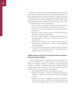 36
OVIGIAR tem como objetivo a promoção da saúde da população expos-
ta aos fatores ambientais relacionados aos poluentes atmosféricos. Seu
campo de atuação prioriza as regiões onde existam diferentes atividades
de natureza econômica ou social que gerem poluição atmosférica de modo
a caracterizar fator de risco para as populações expostas, denominadas
áreas de atenção ambiental atmosférica de interesse para a saúde - 4AS.
Os objetivos específicos de sua atuação são:
• Prevenir e reduzir os agravos à saúde da população exposta aos
fatores ambientais relacionados aos poluentes atmosféricos;
• avaliar os riscos à saúde decorrentes da exposição aos poluentes
atmosféricos;
• identificar e avaliar os efeitos agudos e crônicos decorrentes da
exposição aos poluentes atmosféricos;
• estimular a intersetorialidade e interdisciplinaridade entre os ór-
gãos que possuam interface com a saúde no que diz respeito à
qualidade do ar;
• subsidiar o setor ambiental na formulação e execução de estraté-
gias de controle da poluição do ar, tendo em vista a proteção da
saúde da população;
• fornecer elementos para orientar as políticas nacionais e locais de
proteção à saúde da população frente aos riscos decorrentes da
exposição aos poluentes atmosféricos.
VIGIAPP:Vigilância Ambiental em Saúde Relacionada aos Acidentes
Envolvendo Produtos Perigosos
Produto perigoso pode ser compreendido como toda substância ou
mistura de substâncias que, em razão das suas propriedades químicas,
físicas ou toxicológicas, isoladas ou combinadas, constitui perigo para
a saúde e o ambiente. O Subsistema Nacional de Vigilância Ambiental
em Saúde Relacionada aos Acidentes envolvendo Produtos Perigosos –
VIGIAPP envolve um conjunto de ações que objetivam:
• Caracterização das ameaças, vulnerabilidades e recursos;
• vigilância da exposição por meio da classificação e priorização das
ameaças ou fatores de risco sob o ponto de vista da exposição
humana;
• vigilância dos efeitos: investigação da ocorrência de agravos à
saúde humana, desde a notificação dos acidentes/emergências/
desastres ao acompanhamento, em curtos e longos prazos, das
 
