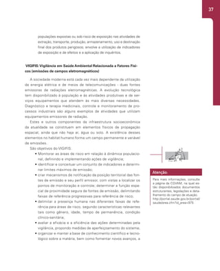 37
populações expostas ou sob risco de exposição nas atividades de
extração, transporte, produção, armazenamento, uso e destinação
final dos produtos perigosos; envolve a utilização de indicadores
de exposição e de efeitos e a aplicação de inquéritos.
VIGIFIS:Vigilância em Saúde Ambiental Relacionada a Fatores Físi-
cos (emissões de campos eletromagnéticos)
A sociedade moderna está cada vez mais dependente da utilização
da energia elétrica e de meios de telecomunicações - duas fontes
emissoras de radiações eletromagnéticas. A evolução tecnológica
tem disponibilizado à população e às atividades produtivas e de ser-
viços equipamentos que atendem às mais diversas necessidades.
Diagnóstico e terapia medicinais, controle e monitoramento de pro-
cessos industriais são alguns exemplos de atividades que utilizam
equipamentos emissores de radiação.
Estes e outros componentes da infraestrutura socioeconômica
da atualidade se constituem em elementos físicos de propagação
espacial, ainda que não haja ar, água ou solo. A existência desses
elementos no habitat humano forma um campo permanente e variável
de emissões.
São objetivos do VIGIFIS:
• Monitorar as áreas de risco em relação à dinâmica populacio-
nal, definindo e implementando ações de vigilância;
• identificar e conceituar um conjunto de indicadores e determi-
nar limites máximos de emissão;
• criar mecanismos de notificação da posição territorial das fon-
tes de emissão e seu perfil emissor, com vistas a localizar os
pontos de monitoração e controle; determinar a função espa-
cial de proximidade segura de fontes de emissão, delimitando
faixas de referência progressivas para referência de risco;
• delimitar a presença humana nas diferentes faixas de refe-
rência para áreas de risco, segundo características relevantes
tais como gênero, idade, tempo de permanência, condição
clínico-sanitária;
• avaliar a eficácia e a eficiência das ações determinadas pela
vigilância, propondo medidas de aperfeiçoamento do sistema;
• organizar e manter a base de conhecimento científico e tecno-
lógico sobre a matéria, bem como fomentar novos avanços, a
Para mais informações, consulte
a página da CGVAM, na qual es-
tão disponibilizados documentos
estruturantes, legislações e deta-
lhamento do campo de atuação.
http://portal.saude.gov.br/portal/
saude/area.cfm?id_area=975
Atenção:
 