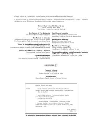 Radicchi, Antonio Leite Alves
R129s Saúde ambiental/ Antônio Leite Alves Radicchi e Alysson
Feliciano Lemos. --Belo Horizonte: Nescon/UFMG, Coopmed, 2009.
76p. : il., 22x27cm.
Público a que se destina: Profissionais da saúde ligados
à estratégia da Saúde da Família.
ISBN: 978-85-7825-027-0
1.Saúde Ambiental. 2. Saúde Pública. 3. Saúde da Família.
4. Educação Médica. I. Lemos, Alysson Feliciano. II. Núcleo
de Educação em Saúde Coletiva da Faculdade de Medicina/UFMG
(Nescon). III. Título.
NLM: WA 30.5
CDU: 614
© 2009, Núcleo de Educação em Saúde Coletiva da Faculdade de Medicina/UFMG (Nescon)
A reprodução total ou parcial do conteúdo desta publicação é permitida desde que seja citada a fonte e a finalidade
não seja comercial. Os créditos deverão ser atribuídos aos respectivos autores.
Universidade Federal de Minas Gerais
Reitor: Ronaldo Tadêu Pena
Vice-Reitora: Heloisa Maria Murgel Starling
Pró-Reitoria de Pós-Graduação
Pró-Reitora: Elizabeth Ribeiro da Silva
Pró-Reitoria de Extensão
Pró-Reitora: Ângela Imaculada Loureiro de Freitas Dalben
Pró-Reitora Adjunta: Paula Cambraia de Mendonça Vianna
Centro de Apoio à Educação a Distância (CAED)
Coordenadora: Maria do Carmo Vila
Coordenadora da UAB na UFMG: Ione Maria Ferreira de Oliveira
Cátedra da UNESCO de Educação a Distância
Coordenadora: Rosilene Horta Tavares
Escola de Enfermagem
Diretora: Marília Alves
Vice-Diretora: Andréa Gazzinelli Corrêa de Oliveira
Faculdade de Educação
Diretora: Antônia Vitória Soares Aranha
Vice-Diretor: Orlando Gomes de Aguiar Júnior
Faculdade de Medicina
Diretor: Francisco José Penna
Vice-Diretor: Tarcizo Afonso Nunes
Faculdade de Odontologia
Diretor: Evandro Neves Abdo
Vice-Diretora: Andréa Maria Duarte Vargas
Núcleo de Educação em Saúde Coletiva da Faculdade
de Medicina / UFMG (Nescon)
Coordenador em exercício: Edison José Corrêa
Produção Editorial
Editora Coopmed
Diretor Editorial: Victor Hugo de Melo
Projeto Gráfico
Marco Severo, Rachel Barreto e Romero Ronconi
A reprodução desse material didático recebeu apoio financeiro do BNDES
 