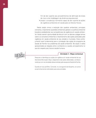 38
Atividade 2 - Mapa contextual
fim de dar suporte aos procedimentos de definição de áreas
de risco e de modelagem da dinâmica populacional;
• propor o arcabouço normativo capaz de dar suporte às ações
de vigilância ambiental em saúde para os fatores físicos.
Nesta seção vimos a evolução dos quadros ambientais, principais
conceitos, importantes questões ambientais globais e a política ambiental
brasileira estabelecida nas competências da vigilância em saúde ambien-
tal. Vocês tiveram oportunidade de discutir com os demais colegas temas
sobre os conceitos ambientais e levantamento das ações praticadas pela
vigilância em saúde ambiental do seu estado e município. Esse conhe-
cimento será fundamental para a correlação das ações do programa de
Saúde da Família nos problemas de saúde ambiental. Na seção 2 serão
apresentadas as relações entre o ambiente e a saúde, principalmente no
que diz respeito aos riscos à saúde humana.
Pesquise e identifique as ações de vigilância em saúde ambiental da sua
Secretaria Municipal e faça o diagnóstico das ações detectadas, correlacio-
nando-as com as atividades desenvolvidas pela equipe de Saúde da Família.
Guarde em seu portfólio. Consulte, no cronograma da disciplina, os outros
encaminhamentos solicitados para esta atividade.
 