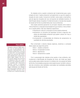 40
As relações entre a saúde e ambiente são fundamentais para a apro-
priação do tema “saúde ambiental”
, principalmente no que diz respeito à
atuação do setor saúde. Iniciaremos também nesta seção a exemplifica-
ção de algumas situações de risco corriqueiras da realidade brasileira. A
identificação dessas situações é fundamental para a inserção das equipes
de Saúde da Família na problemática dos riscos ambientais.
Esta seção pretende apresentar as principais relações entre saúde e
meio ambiente e a evolução da percepção do que envolve o meio ambien-
te e a saúde pública. São seus objetivos específicos:
• Apresentar e discutir a evolução do tema saúde ambiental;
• apresentar os conceitos de exposição humana e algumas situ-
ações de adversidade ambiental que podem colocar em risco a
saúde das populações;
• compreender a complexidade da influência do saneamento na
qualidade de vida das populações.
Para contemplar o alcance desses objetivos, dividimos o conteúdo
desta seção nas seguintes partes:
Parte 1 – Saúde e ambiente
Parte 2 - A exposição humana
Parte 3 - Agrotóxicos
Parte 4 - Saneamento e saúde
Com a apropriação das relações entre saúde e meio ambiente, esti-
mularemos a identificação de situações de riscos, de modo que sejam
estruturadas ações dessa natureza no cotidiano de uma equipe de Saúde
da Família. As atividades propostas nesta seção buscam também a discus-
são dos conceitos e das realidades vivenciadas nas localidades atendidas
pela equipe de Saúde da Família.
Tambellini e Câmara (1998) salien-
tam que as preocupações com
ambiente tradicionalmente rela-
cionadas à saúde foram, ao longo
do século XX, uma preocupação
quase que exclusiva das institui-
ções voltadas para o saneamento
básico (água, esgoto, lixo, etc.).
Os autores relatam que somente
na década de 1970, com o agra-
vamento dos problemas ambien-
tais causados pelo crescimento
industrial, ocorreu a ampliação
das instituições, com a criação de
órgãos ambientais nos estados
do Rio de Janeiro (Feema) e São
Paulo (CETESB), mas sem víncu-
lo direto com o sistema de saúde.
Para refletir...
 