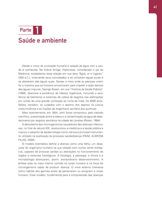 41
1
Parte
Saúde e ambiente
Desde o início da civilização humana a relação da água com a saú-
de é conhecida. Na Grécia Antiga, Hipócrates, considerado o pai da
Medicina, estabeleceu essa relação em sua obra “Água, ar e lugares”
(400 a.C.), orientando seus concidadãos a só utilizarem águas puras e
se afastarem das águas sujas. Sanear o meio onde as pessoas vivem
foi a maneira que os homens encontraram para impedir a ação danosa
das águas impuras. George Rosen, em sua “História da Saúde Pública”
(1994), descreve a existência de hábitos higiênicos, incluindo a exis-
tência de banheiros e sistemas de coleta de esgotos nas edificações
em ruínas de uma grande civilização ao norte da Índia, há 4000 anos.
Relata, também, os cuidados com o destino dos dejetos na cultura
creto-micênica e as noções de engenharia sanitária dos quíchuas.
Mais recentemente, em 1854, John Snow comprovou, pelo método
científico, a associação entre a cólera e a contaminação da água de abas-
tecimento por esgotos sanitários na cidade de Londres (Rosen, 1994).
A descoberta dos microrganismos causadores das doenças infeccio-
sas, no final do século XIX, revolucionou a medicina e a saúde pública e
marcou o advento da epidemiologia como ciência e principal instrumen-
to utilizado na explicação do processo saúde/doença (PAIM; ALMEIDA
FILHO, 2000).
O modelo biomédico define a doença como uma falha, um desa-
juste do organismo humano na sua relação com outros seres biológi-
cos, capazes de provocar perdas ou alterações no funcionamento de
órgãos e sistemas fisiológicos. A fisiologia, a patologia, a clínica e a
microbiologia alcançaram, assim, extraordinário desenvolvimento. A
ênfase está no meio interno contido no corpo humano e na força do
microrganismo capaz de produzir doença. O meio externo interessa
como habitat dos germes antes de penetrarem ou atingirem o corpo
humano. Esse modelo, fundamental para a compreensão das doenças
 